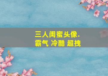 三人闺蜜头像. 霸气 冷酷 超拽